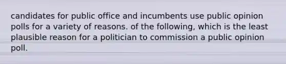 candidates for public office and incumbents use public opinion polls for a variety of reasons. of the following, which is the least plausible reason for a politician to commission a public opinion poll.