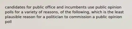 candidates for public office and incumbents use public opinion polls for a variety of reasons, of the following, which is the least plausible reason for a politician to commission a public opinion poll