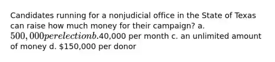 Candidates running for a nonjudicial office in the State of Texas can raise how much money for their campaign? a. 500,000 per election b.40,000 per month c. an unlimited amount of money d. 150,000 per donor