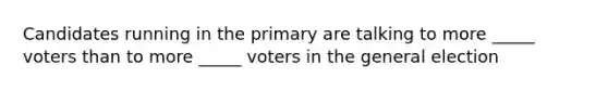 Candidates running in the primary are talking to more _____ voters than to more _____ voters in the general election