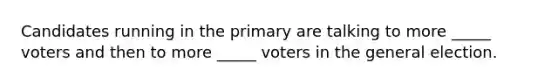 Candidates running in the primary are talking to more _____ voters and then to more _____ voters in the general election.