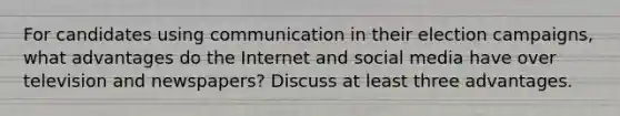 For candidates using communication in their election campaigns, what advantages do the Internet and social media have over television and newspapers? Discuss at least three advantages.