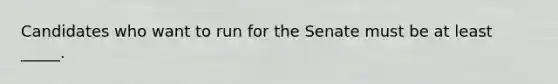 Candidates who want to run for the Senate must be at least _____.
