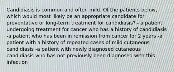 Candidiasis is common and often mild. Of the patients below, which would most likely be an appropriate candidate for preventative or long-term treatment for candidiasis? - a patient undergoing treatment for cancer who has a history of candidiasis -a patient who has been in remission from cancer for 2 years -a patient with a history of repeated cases of mild cutaneous candidiasis -a patient with newly diagnosed cutaneous candidiasis who has not previously been diagnosed with this infection