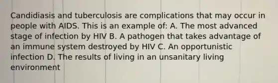 Candidiasis and tuberculosis are complications that may occur in people with AIDS. This is an example of: A. The most advanced stage of infection by HIV B. A pathogen that takes advantage of an immune system destroyed by HIV C. An opportunistic infection D. The results of living in an unsanitary living environment