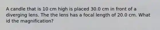 A candle that is 10 cm high is placed 30.0 cm in front of a diverging lens. The the lens has a focal length of 20.0 cm. What id the magnification?