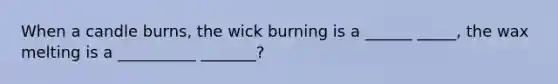 When a candle burns, the wick burning is a ______ _____, the wax melting is a __________ _______?