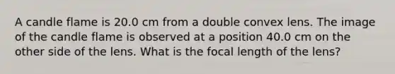 A candle flame is 20.0 cm from a double convex lens. The image of the candle flame is observed at a position 40.0 cm on the other side of the lens. What is the focal length of the lens?