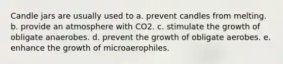 Candle jars are usually used to a. prevent candles from melting. b. provide an atmosphere with CO2. c. stimulate the growth of obligate anaerobes. d. prevent the growth of obligate aerobes. e. enhance the growth of microaerophiles.