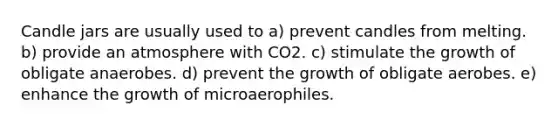 Candle jars are usually used to a) prevent candles from melting. b) provide an atmosphere with CO2. c) stimulate the growth of obligate anaerobes. d) prevent the growth of obligate aerobes. e) enhance the growth of microaerophiles.