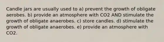 Candle jars are usually used to a) prevent the growth of obligate aerobes. b) provide an atmosphere with CO2 AND stimulate the growth of obligate anaerobes. c) store candles. d) stimulate the growth of obligate anaerobes. e) provide an atmosphere with CO2.