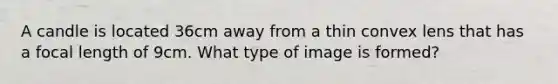 A candle is located 36cm away from a thin convex lens that has a focal length of 9cm. What type of image is formed?