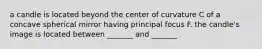 a candle is located beyond the center of curvature C of a concave spherical mirror having principal focus F. the candle's image is located between _______ and _______