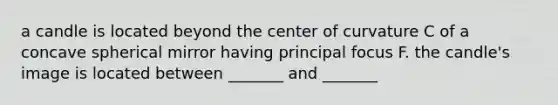 a candle is located beyond the center of curvature C of a concave spherical mirror having principal focus F. the candle's image is located between _______ and _______