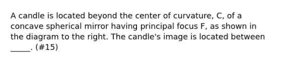 A candle is located beyond the center of curvature, C, of a concave spherical mirror having principal focus F, as shown in the diagram to the right. The candle's image is located between _____. (#15)