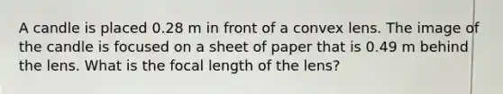 A candle is placed 0.28 m in front of a convex lens. The image of the candle is focused on a sheet of paper that is 0.49 m behind the lens. What is the focal length of the lens?