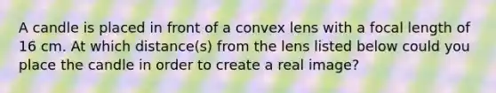 A candle is placed in front of a convex lens with a focal length of 16 cm. At which distance(s) from the lens listed below could you place the candle in order to create a real image?