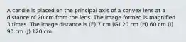 A candle is placed on the principal axis of a convex lens at a distance of 20 cm from the lens. The image formed is magnified 3 times. The image distance is (F) 7 cm (G) 20 cm (H) 60 cm (I) 90 cm (J) 120 cm