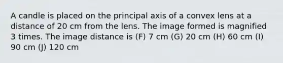 A candle is placed on the principal axis of a convex lens at a distance of 20 cm from the lens. The image formed is magnified 3 times. The image distance is (F) 7 cm (G) 20 cm (H) 60 cm (I) 90 cm (J) 120 cm