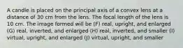 A candle is placed on the principal axis of a convex lens at a distance of 30 cm from the lens. The focal length of the lens is 10 cm. The image formed will be (F) real, upright, and enlarged (G) real, inverted, and enlarged (H) real, inverted, and smaller (I) virtual, upright, and enlarged (J) virtual, upright, and smaller