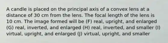 A candle is placed on the principal axis of a convex lens at a distance of 30 cm from the lens. The focal length of the lens is 10 cm. The image formed will be (F) real, upright, and enlarged (G) real, inverted, and enlarged (H) real, inverted, and smaller (I) virtual, upright, and enlarged (J) virtual, upright, and smaller