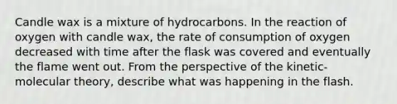 Candle wax is a mixture of hydrocarbons. In the reaction of oxygen with candle wax, the rate of consumption of oxygen decreased with time after the flask was covered and eventually the flame went out. From the perspective of the kinetic-molecular theory, describe what was happening in the flash.