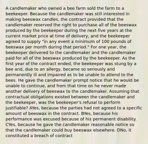 A candlemaker who owned a bee farm sold the farm to a beekeeper. Because the candlemaker was still interested in making beeswax candles, the contract provided that the candlemaker reserved the right to purchase all of the beeswax produced by the beekeeper during the next five years at the current market price at time of delivery, and the beekeeper agreed to supply "in any event a minimum of 100 pounds of beeswax per month during that period." For one year, the beekeeper delivered to the candlemaker and the candlemaker paid for all of the beeswax produced by the beekeeper. As the first year of the contract ended, the beekeeper was stung by a bee and, due to an allergy, became so seriously and permanently ill and impaired as to be unable to attend to the bees. He gave the candlemaker prompt notice that he would be unable to continue, and from that time on he never made another delivery of beeswax to the candlemaker. Assuming that contractual obligations existed between the candlemaker and the beekeeper, was the beekeeper's refusal to perform justifiable? AYes, because the parties had not agreed to a specific amount of beeswax in the contract. BYes, because his performance was excused because of his permanent disability. CYes, because he gave the candlemaker reasonable notice so that the candlemaker could buy beeswax elsewhere. DNo, it constituted a breach of contract