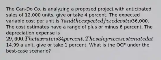 The Can-Do Co. is analyzing a proposed project with anticipated sales of 12,000 units, give or take 4 percent. The expected variable cost per unit is 7 and the expected fixed cost is36,000. The cost estimates have a range of plus or minus 6 percent. The depreciation expense is 29,600. The tax rate is 34 percent. The sale price is estimated at14.99 a unit, give or take 1 percent. What is the OCF under the best-case scenario?