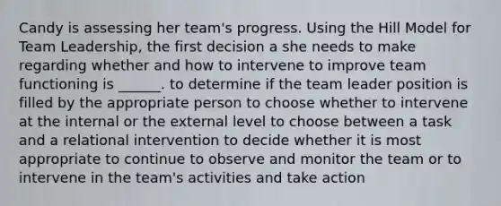 Candy is assessing her team's progress. Using the Hill Model for Team Leadership, the first decision a she needs to make regarding whether and how to intervene to improve team functioning is ______. to determine if the team leader position is filled by the appropriate person to choose whether to intervene at the internal or the external level to choose between a task and a relational intervention to decide whether it is most appropriate to continue to observe and monitor the team or to intervene in the team's activities and take action