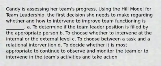 Candy is assessing her team's progress. Using the Hill Model for Team Leadership, the first decision she needs to make regarding whether and how to intervene to improve team functioning is ________. a. To determine if the team leader position is filled by the appropriate person b. To choose whether to intervene at the internal or the external level c. To choose between a task and a relational intervention d. To decide whether it is most appropriate to continue to observe and monitor the team or to intervene in the team's activities and take action