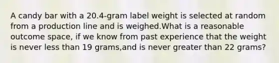 A candy bar with a 20.4-gram label weight is selected at random from a production line and is weighed.What is a reasonable outcome space, if we know from past experience that the weight is never less than 19 grams,and is never greater than 22 grams?