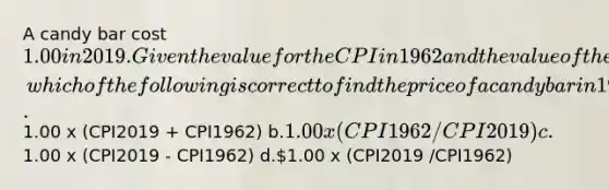 A candy bar cost 1.00 in 2019. Given the value for the CPI in 1962 and the value of the CPI for 2019, which of the following is correct to find the price of a candy bar in 1962 dollars? a.1.00 x (CPI2019 + CPI1962) b.1.00 x (CPI1962/CPI2019 ) c.1.00 x (CPI2019 - CPI1962) d.1.00 x (CPI2019 /CPI1962)