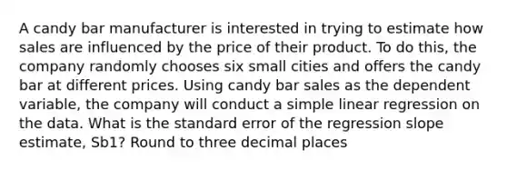 A candy bar manufacturer is interested in trying to estimate how sales are influenced by the price of their product. To do​ this, the company randomly chooses six small cities and offers the candy bar at different prices. Using candy bar sales as the dependent​ variable, the company will conduct a simple linear regression on the data. What is the standard error of the regression slope​ estimate, Sb1​? Round to three decimal places