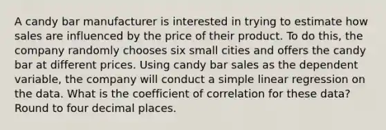 A candy bar manufacturer is interested in trying to estimate how sales are influenced by the price of their product. To do​ this, the company randomly chooses six small cities and offers the candy bar at different prices. Using candy bar sales as the dependent​ variable, the company will conduct a simple linear regression on the data. What is the coefficient of correlation for these​ data? Round to four decimal places.