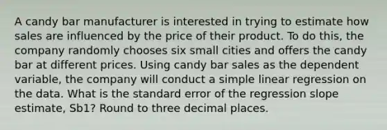 A candy bar manufacturer is interested in trying to estimate how sales are influenced by the price of their product. To do​ this, the company randomly chooses six small cities and offers the candy bar at different prices. Using candy bar sales as the dependent​ variable, the company will conduct a simple linear regression on the data. What is the standard error of the regression slope​ estimate, Sb1​? Round to three decimal places.