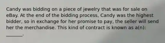 Candy was bidding on a piece of jewelry that was for sale on eBay. At the end of the bidding process, Candy was the highest bidder, so in exchange for her promise to pay, the seller will send her the merchandise. This kind of contract is known as a(n): _______.