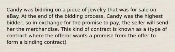 Candy was bidding on a piece of jewelry that was for sale on eBay. At the end of the bidding process, Candy was the highest bidder, so in exchange for the promise to pay, the seller will send her the merchandise. This kind of contract is known as a (type of contract where the offeror wants a promise from the offer to form a binding contract)