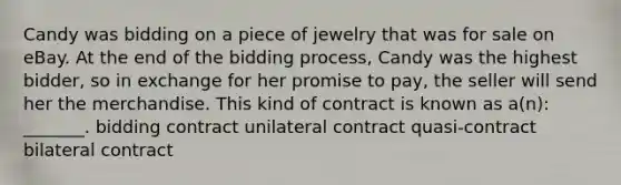 Candy was bidding on a piece of jewelry that was for sale on eBay. At the end of the bidding process, Candy was the highest bidder, so in exchange for her promise to pay, the seller will send her the merchandise. This kind of contract is known as a(n): _______. bidding contract unilateral contract quasi-contract bilateral contract