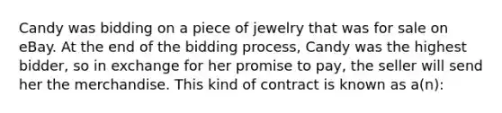 Candy was bidding on a piece of jewelry that was for sale on eBay. At the end of the bidding process, Candy was the highest bidder, so in exchange for her promise to pay, the seller will send her the merchandise. This kind of contract is known as a(n):