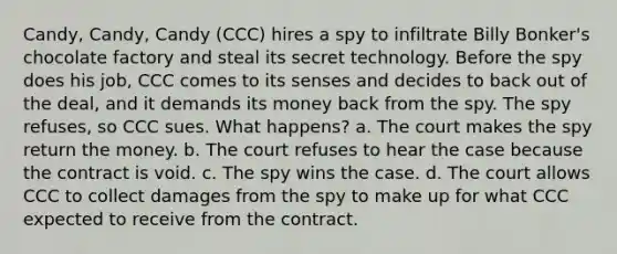 Candy, Candy, Candy (CCC) hires a spy to infiltrate Billy Bonker's chocolate factory and steal its secret technology. Before the spy does his job, CCC comes to its senses and decides to back out of the deal, and it demands its money back from the spy. The spy refuses, so CCC sues. What happens? a. The court makes the spy return the money. b. The court refuses to hear the case because the contract is void. c. The spy wins the case. d. The court allows CCC to collect damages from the spy to make up for what CCC expected to receive from the contract.