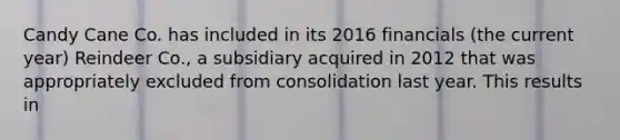 Candy Cane Co. has included in its 2016 financials (the current year) Reindeer Co., a subsidiary acquired in 2012 that was appropriately excluded from consolidation last year. This results in