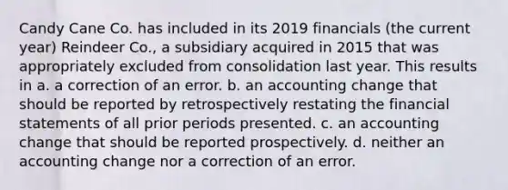 Candy Cane Co. has included in its 2019 financials (the current year) Reindeer Co., a subsidiary acquired in 2015 that was appropriately excluded from consolidation last year. This results in a. a correction of an error. b. an accounting change that should be reported by retrospectively restating the financial statements of all prior periods presented. c. an accounting change that should be reported prospectively. d. neither an accounting change nor a correction of an error.