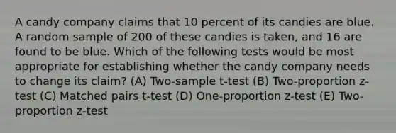 A candy company claims that 10 percent of its candies are blue. A random sample of 200 of these candies is taken, and 16 are found to be blue. Which of the following tests would be most appropriate for establishing whether the candy company needs to change its claim? (A) Two-sample t-test (B) Two-proportion z-test (C) Matched pairs t-test (D) One-proportion z-test (E) Two-proportion z-test