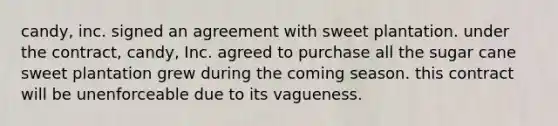 candy, inc. signed an agreement with sweet plantation. under the contract, candy, Inc. agreed to purchase all the sugar cane sweet plantation grew during the coming season. this contract will be unenforceable due to its vagueness.