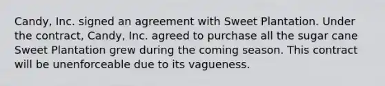 Candy, Inc. signed an agreement with Sweet Plantation. Under the contract, Candy, Inc. agreed to purchase all the sugar cane Sweet Plantation grew during the coming season. This contract will be unenforceable due to its vagueness.