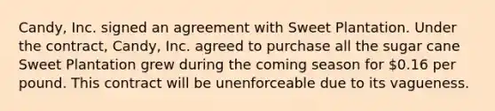 Candy, Inc. signed an agreement with Sweet Plantation. Under the contract, Candy, Inc. agreed to purchase all the sugar cane Sweet Plantation grew during the coming season for 0.16 per pound. This contract will be unenforceable due to its vagueness.