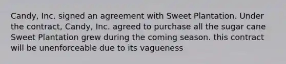 Candy, Inc. signed an agreement with Sweet Plantation. Under the contract, Candy, Inc. agreed to purchase all the sugar cane Sweet Plantation grew during the coming season. this contract will be unenforceable due to its vagueness