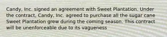 Candy, Inc. signed an agreement with Sweet Plantation. Under the contract, Candy, Inc. agreed to purchase all the sugar cane Sweet Plantation grew during the coming season. This contract will be unenforceable due to its vagueness