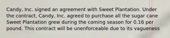 Candy, Inc. signed an agreement with Sweet Plantation. Under the contract, Candy, Inc. agreed to purchase all the sugar cane Sweet Plantation grew during the coming season for 0.16 per pound. This contract will be unenforceable due to its vagueness