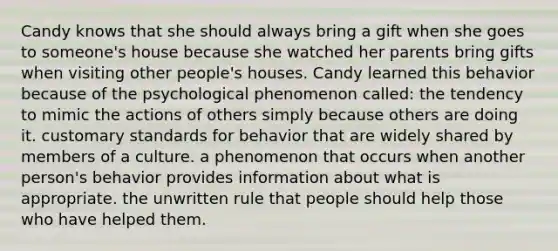 Candy knows that she should always bring a gift when she goes to someone's house because she watched her parents bring gifts when visiting other people's houses. Candy learned this behavior because of the psychological phenomenon called: the tendency to mimic the actions of others simply because others are doing it. customary standards for behavior that are widely shared by members of a culture. a phenomenon that occurs when another person's behavior provides information about what is appropriate. the unwritten rule that people should help those who have helped them.